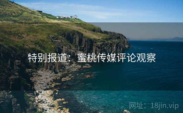特别报道:蜜桃传媒评论观察
