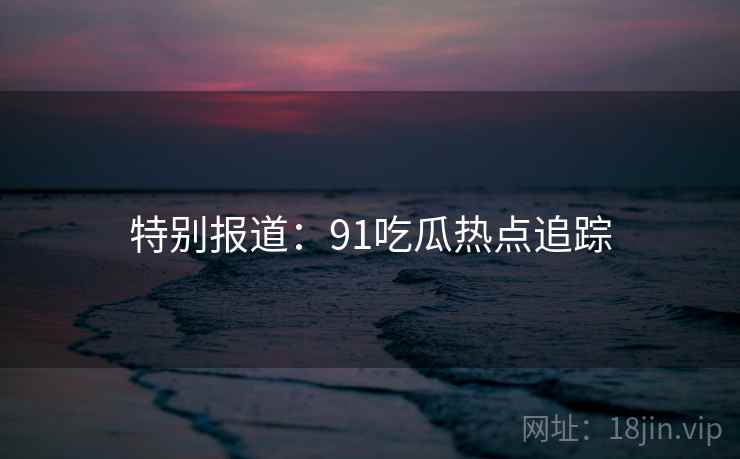 特别报道：91吃瓜热点追踪