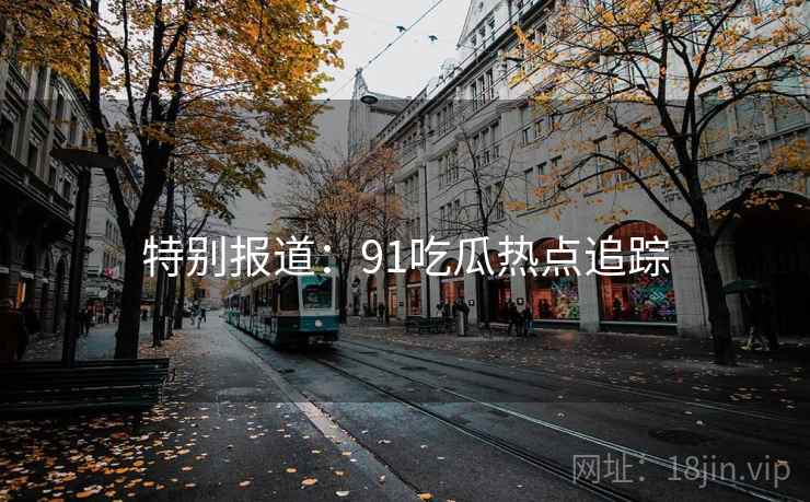 特别报道:91吃瓜热点追踪 特别报道:91吃瓜热点追踪