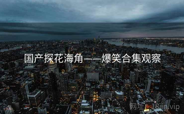 国产探花海角——爆笑合集观察 国产探花海角——爆笑合集观察