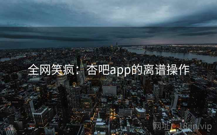 全网笑疯:杏吧app的离谱操作