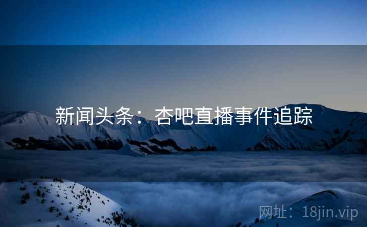新闻头条：杏吧直播事件追踪