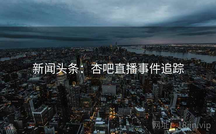 新闻头条:杏吧直播事件追踪 新闻头条:杏吧直播事件追踪