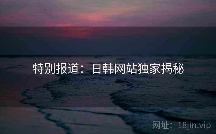特别报道:日韩网站独家揭秘 特别报道:日韩网站独家揭秘
